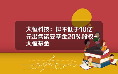 大恒科技：拟不低于10亿元出售诺安基金20%股权-大恒基金
