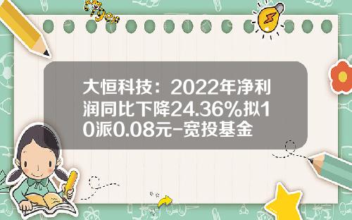 大恒科技：2022年净利润同比下降24.36%拟10派0.08元-宽投基金