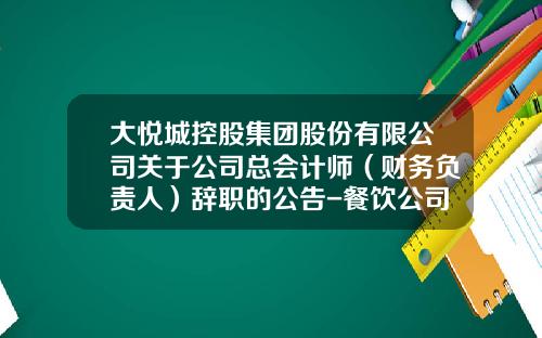 大悦城控股集团股份有限公司关于公司总会计师（财务负责人）辞职的公告-餐饮公司会计辞职原因
