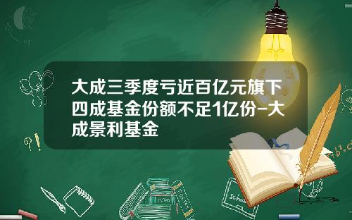 大成三季度亏近百亿元旗下四成基金份额不足1亿份-大成景利基金