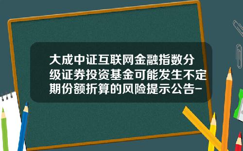 大成中证互联网金融指数分级证券投资基金可能发生不定期份额折算的风险提示公告-002086基金