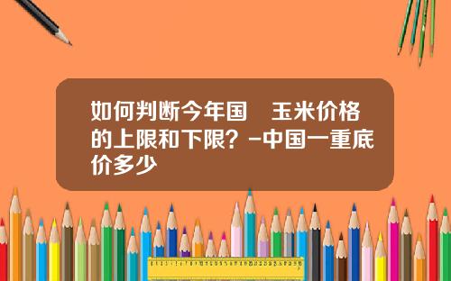 如何判断今年国內玉米价格的上限和下限？-中国一重底价多少