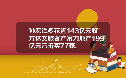 孙宏斌多花近143亿元收万达文旅资产富力地产199亿元六折买77家.