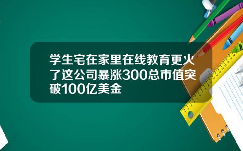 学生宅在家里在线教育更火了这公司暴涨300总市值突破100亿美金