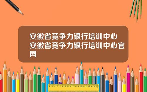 安徽省竞争力银行培训中心安徽省竞争力银行培训中心官网