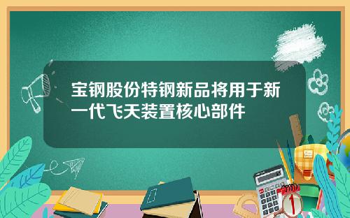 宝钢股份特钢新品将用于新一代飞天装置核心部件