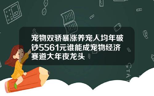 宠物双骄暴涨养宠人均年破钞5561元谁能成宠物经济赛道大年夜龙头