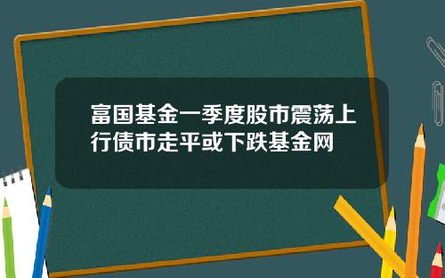 富国基金一季度股市震荡上行债市走平或下跌基金网