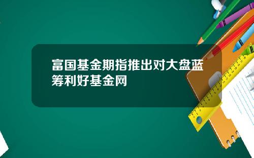 富国基金期指推出对大盘蓝筹利好基金网
