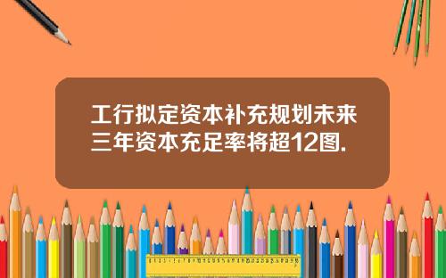 工行拟定资本补充规划未来三年资本充足率将超12图.