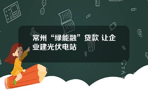 常州“绿能融”贷款 让企业建光伏电站
