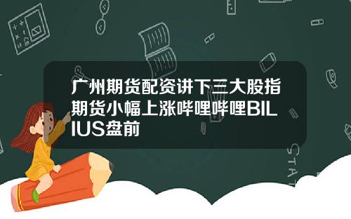 广州期货配资讲下三大股指期货小幅上涨哔哩哔哩BILIUS盘前