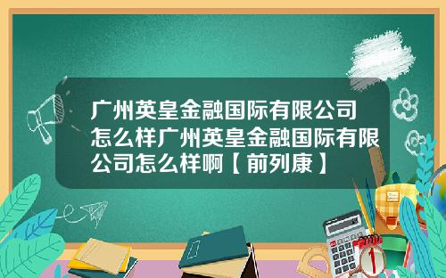 广州英皇金融国际有限公司怎么样广州英皇金融国际有限公司怎么样啊【前列康】