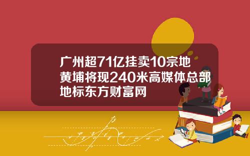 广州超71亿挂卖10宗地黄埔将现240米高媒体总部地标东方财富网