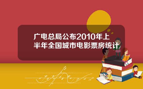 广电总局公布2010年上半年全国城市电影票房统计