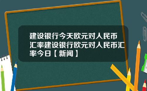 建设银行今天欧元对人民币汇率建设银行欧元对人民币汇率今日【新闻】