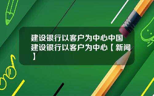 建设银行以客户为中心中国建设银行以客户为中心【新闻】