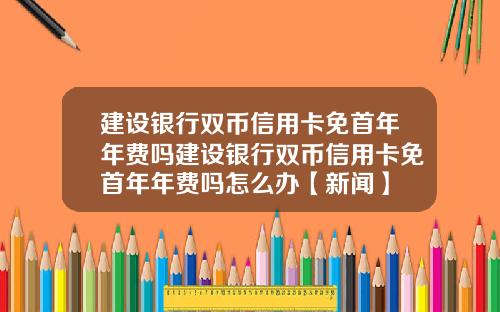 建设银行双币信用卡免首年年费吗建设银行双币信用卡免首年年费吗怎么办【新闻】