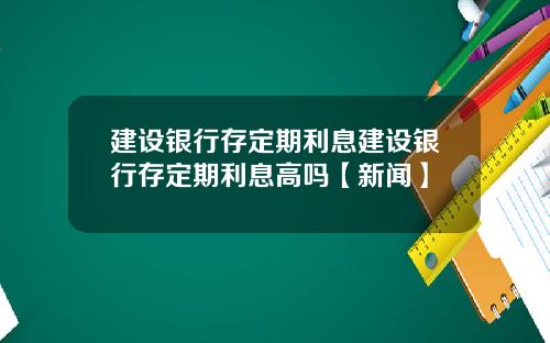建设银行存定期利息建设银行存定期利息高吗【新闻】