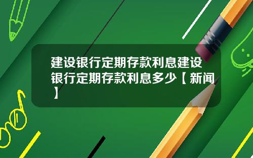 建设银行定期存款利息建设银行定期存款利息多少【新闻】