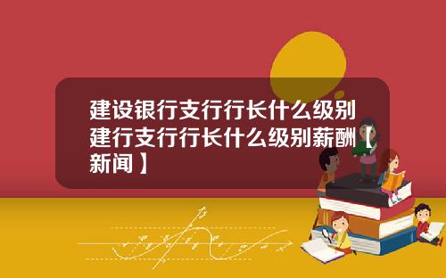 建设银行支行行长什么级别建行支行行长什么级别薪酬【新闻】