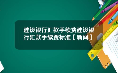 建设银行汇款手续费建设银行汇款手续费标准【新闻】