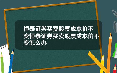 恒泰证券买卖股票成本价不变恒泰证券买卖股票成本价不变怎么办