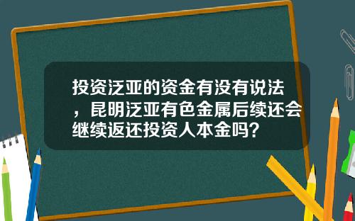 投资泛亚的资金有没有说法，昆明泛亚有色金属后续还会继续返还投资人本金吗？