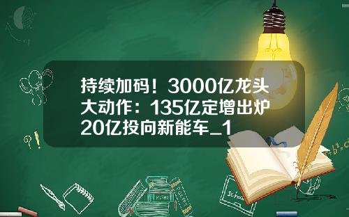 持续加码！3000亿龙头大动作：135亿定增出炉 20亿投向新能车_1