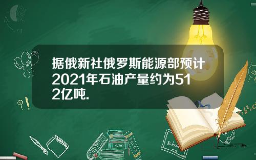 据俄新社俄罗斯能源部预计2021年石油产量约为512亿吨.
