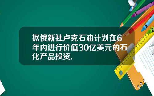 据俄新社卢克石油计划在6年内进行价值30亿美元的石化产品投资.