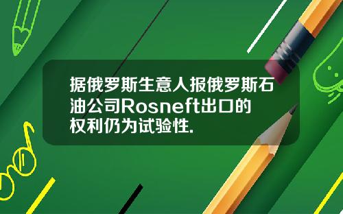 据俄罗斯生意人报俄罗斯石油公司Rosneft出口的权利仍为试验性.