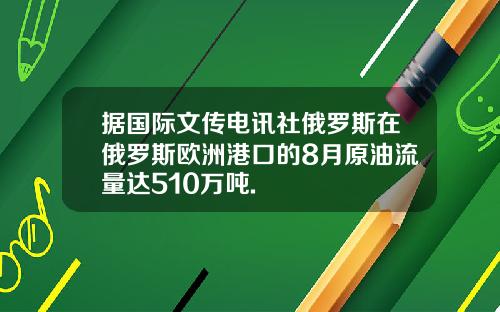 据国际文传电讯社俄罗斯在俄罗斯欧洲港口的8月原油流量达510万吨.