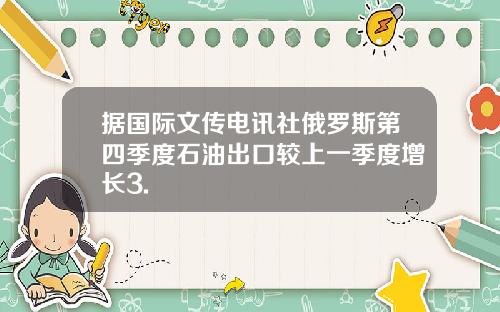 据国际文传电讯社俄罗斯第四季度石油出口较上一季度增长3.