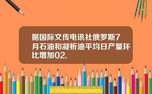 据国际文传电讯社俄罗斯7月石油和凝析油平均日产量环比增加02.