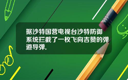 据沙特国营电视台沙特防御系统拦截了一枚飞向吉赞的弹道导弹.