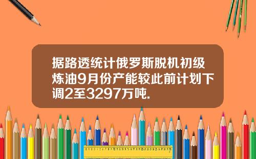 据路透统计俄罗斯脱机初级炼油9月份产能较此前计划下调2至3297万吨.