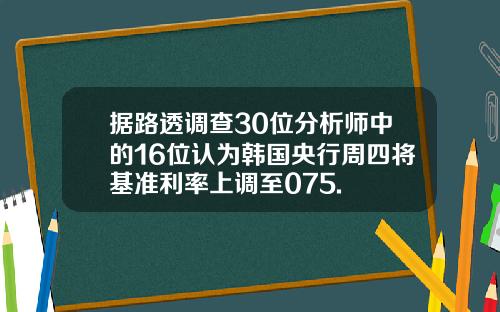 据路透调查30位分析师中的16位认为韩国央行周四将基准利率上调至075.