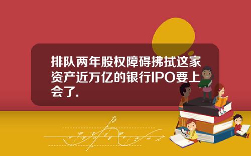 排队两年股权障碍拂拭这家资产近万亿的银行IPO要上会了.
