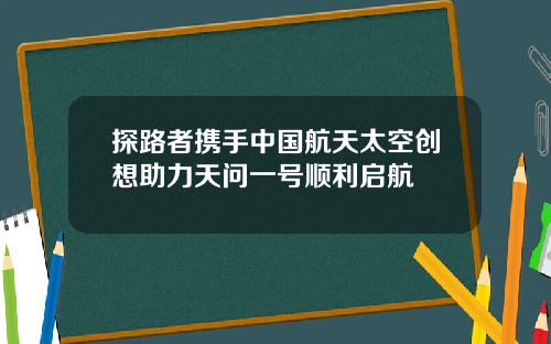 探路者携手中国航天太空创想助力天问一号顺利启航