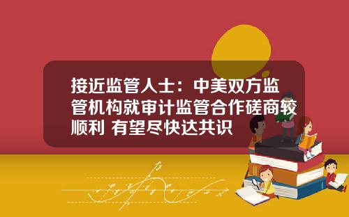 接近监管人士：中美双方监管机构就审计监管合作磋商较顺利 有望尽快达共识