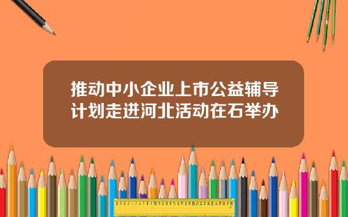 推动中小企业上市公益辅导计划走进河北活动在石举办