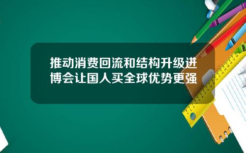 推动消费回流和结构升级进博会让国人买全球优势更强