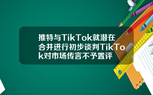 推特与TikTok就潜在合并进行初步谈判TikTok对市场传言不予置评