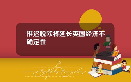 推迟脱欧将延长英国经济不确定性