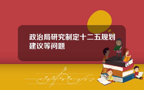 政治局研究制定十二五规划建议等问题