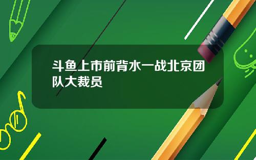 斗鱼上市前背水一战北京团队大裁员