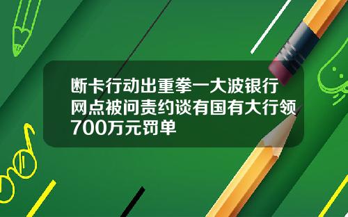 断卡行动出重拳一大波银行网点被问责约谈有国有大行领700万元罚单