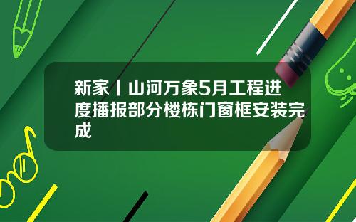 新家丨山河万象5月工程进度播报部分楼栋门窗框安装完成