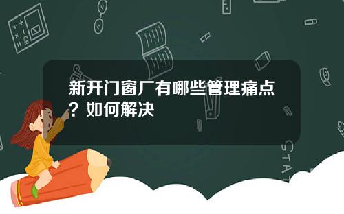 新开门窗厂有哪些管理痛点？如何解决